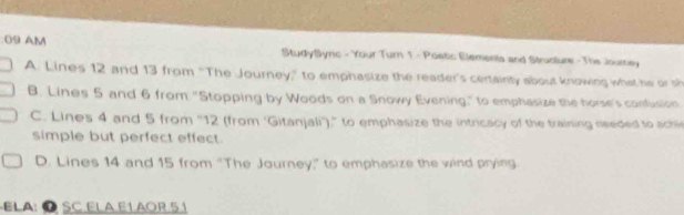 AM StudySync - Your Turn 1 - Poetic Elements and Structure - The Journey
A. Lines 12 and 13 from “The Journey," to emphasize the reader's certainty about knowing what he or s
B. Lines 5 and 6 from "Stopping by Woods on a Snowy Evening," to emphasize the horse's confusion
C. Lines 4 and 5 from '' 12 (from 'Gitanjali')," to emphasize the intricacy of the training needed to achi
simple but perfect effect.
D. Lines 14 and 15 from “The Journey,” to emphasize the wind prying
ELA:Ö SC ELA.E1.AOR.51