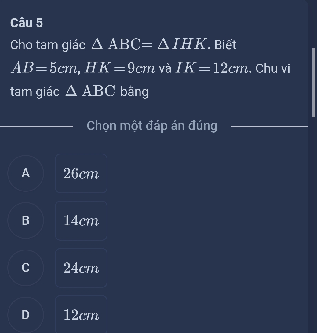 Cho tam giác △ ABC=△ IHK Biết
AB=5cm , H K=9cm và IK=12cm. Chu vi
tam giác △ ABC bằng
Chọn một đáp án đúng
A 26cm
B 14cm
C 24cm
D 12cm