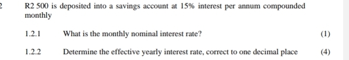 R2 500 is deposited into a savings account at 15% interest per annum compounded 
monthly 
1.2.1 What is the monthly nominal interest rate? (1) 
1.2.2 Determine the effective yearly interest rate, correct to one decimal place (4)