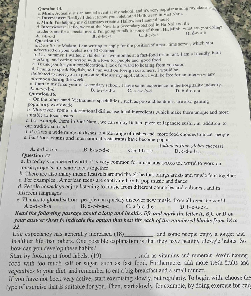 Minh: Actually, it's an annual event at my school, and it's very popular among my classmat
b. Interviewer: Really? I didn't know you celebrated Halloween in Viet Nam.
c. Minh: I'm helping my classmates create a Halloween haunted house.
d. Interviewer: Hello, we're at the New Era Secondary School in Ha Noi and the
students are for a special event. I'm going to talk to some of them. Hi, Minh, what are you doing?
A. a-b-c-d B. d-b-c-a C. d-c-b-a
D. d-c-a-b
Question 15.
a. Dear Sir or Madam, I am writing to apply for the position of a part-time server, which you
advertised on your website on 10 October.
b. Last summer, I waited on tables for two months at a fast-food restaurant. I am a friendly, hard-
working, and caring person with a love for people and good food.
c. Thank you for your consideration. I look forward to hearing from you soon.
d. I can also speak English, so I can wait on foreign customers. I would be
delighted to meet you in person to discuss my application. I will be free for an interview any
afternoon during the week.
e. I am in my final year of secondary school. I have some experience in the hospitality industry.
B.
A. a-c-e-b-d a-e-b- d- C C. a-e-c-b-d
Question 16. D. b-d-e-c-a
a. On the other hand,Vietnamese specialities , such as pho and banh mi , are also gaining
popularity worldwide
b. Moreover , some international dishes use local ingredients ,which make them unique and more
suitable to local tastes
c. For example ,here in Viet Nam , we can enjoy Italian pizza or Japanese sushi , in addition to
our traditional food
d. It offers a wide range of dishes a wide range of dishes and more food choices to local people
e. Fast food chains and international restaurants have become popuar
(adopted from global success)
A. e-d-c-b-a B. b-a-c-d-e C.e-d-b-a-c D. c-d-e-b-a
Question 17.
a. In today’s connected world, it is very common for musicians across the world to work on
music projects and share ideas together
b. There are also many music festivals around the globe that brings artists and music fans together
c. For examples , American teens are captivated by K-pop music and dance
d. People nowadays enjoy listening to music from different countries and cultures , and in
different languages
e. Thanks to globalisation , people can quickly discover new music from all over the world
A.e-d-c-b-a B. d-c-b-a-e C. a-b-c-d-e D. b-c-d-e-a
Read the following passage about a long and healthy life and mark the letter A, B,C or D on
your answer sheet to indicate the option that best fits each of the numbered blanks from 18 to
22
Life expectancy has generally increased (18)_ , and some people enjoy a longer and
healthier life than others. One possible explanation is that they have healthy lifestyle habits. So
how can you develop these habits?
Start by looking at food labels, (19)_ , such as vitamins and minerals. Avoid having
food with too much salt or sugar, such as fast food. Furthermore, add more fresh fruits and
vegetables to your diet, and remember to eat a big breakfast and a small dinner.
If you have not been very active, start exercising slowly, but regularly. To begin with, choose the
type of exercise that is suitable for you. Then, start slowly, for example, by doing exercise for only