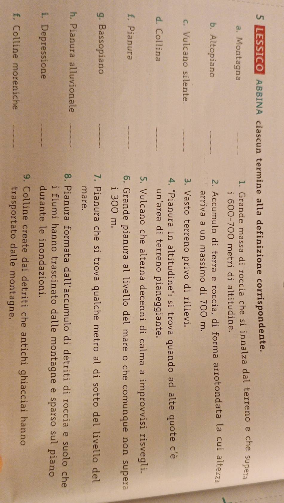 LESSICO ABBINA ciascun termine alla definizione corrispondente. 
a. Montagna _1. Grande massa di roccia che si innalza dal terreno e che supera 
i 600-700 metri di altitudine. 
b. Altopiano _2. Accumulo di terra e roccia, di forma arrotondata la cui altezza 
arriva a un massimo di 700 m. 
c. Vulcano silente. _3. Vasto terreno privo di rilievi. 
4. “Pianura in altitudine”: si trova quando ad alte quote c’è 
d. Collina _un’area di terreno pianeggiante. 
5. Vulcano che alterna decenni di calma a improvvisi risvegli. 
f. Pianura 
_ 
6. Grande pianura al livello del mare o che comunque non supera 
i 300 m. 
g. Bassopiano 
_ 
7. Pianura che si trova qualche metro al di sotto del livello del 
mare. 
h. Pianura alluvionale_ 
8. Pianura formata dall´accumulo di detriti di roccia e suolo che 
i fiumi hanno trascinato dalle montagne e sparso sul piano 
i. Depressione _durante le inondazioni. 
9. Colline create dai detriti che antichi ghiacciai hanno 
f. Colline moreniche _trasportato dalle montagne.