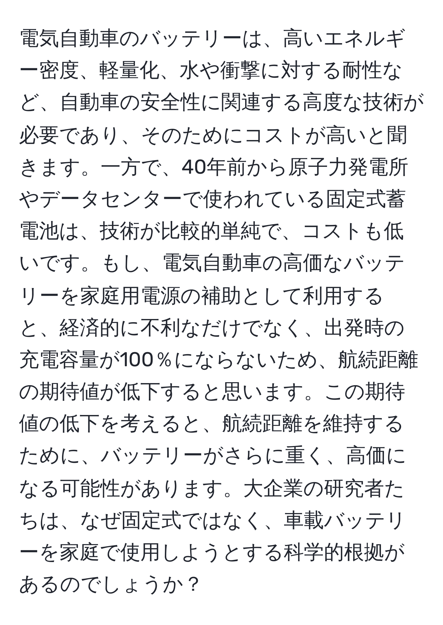 電気自動車のバッテリーは、高いエネルギー密度、軽量化、水や衝撃に対する耐性など、自動車の安全性に関連する高度な技術が必要であり、そのためにコストが高いと聞きます。一方で、40年前から原子力発電所やデータセンターで使われている固定式蓄電池は、技術が比較的単純で、コストも低いです。もし、電気自動車の高価なバッテリーを家庭用電源の補助として利用すると、経済的に不利なだけでなく、出発時の充電容量が100％にならないため、航続距離の期待値が低下すると思います。この期待値の低下を考えると、航続距離を維持するために、バッテリーがさらに重く、高価になる可能性があります。大企業の研究者たちは、なぜ固定式ではなく、車載バッテリーを家庭で使用しようとする科学的根拠があるのでしょうか？
