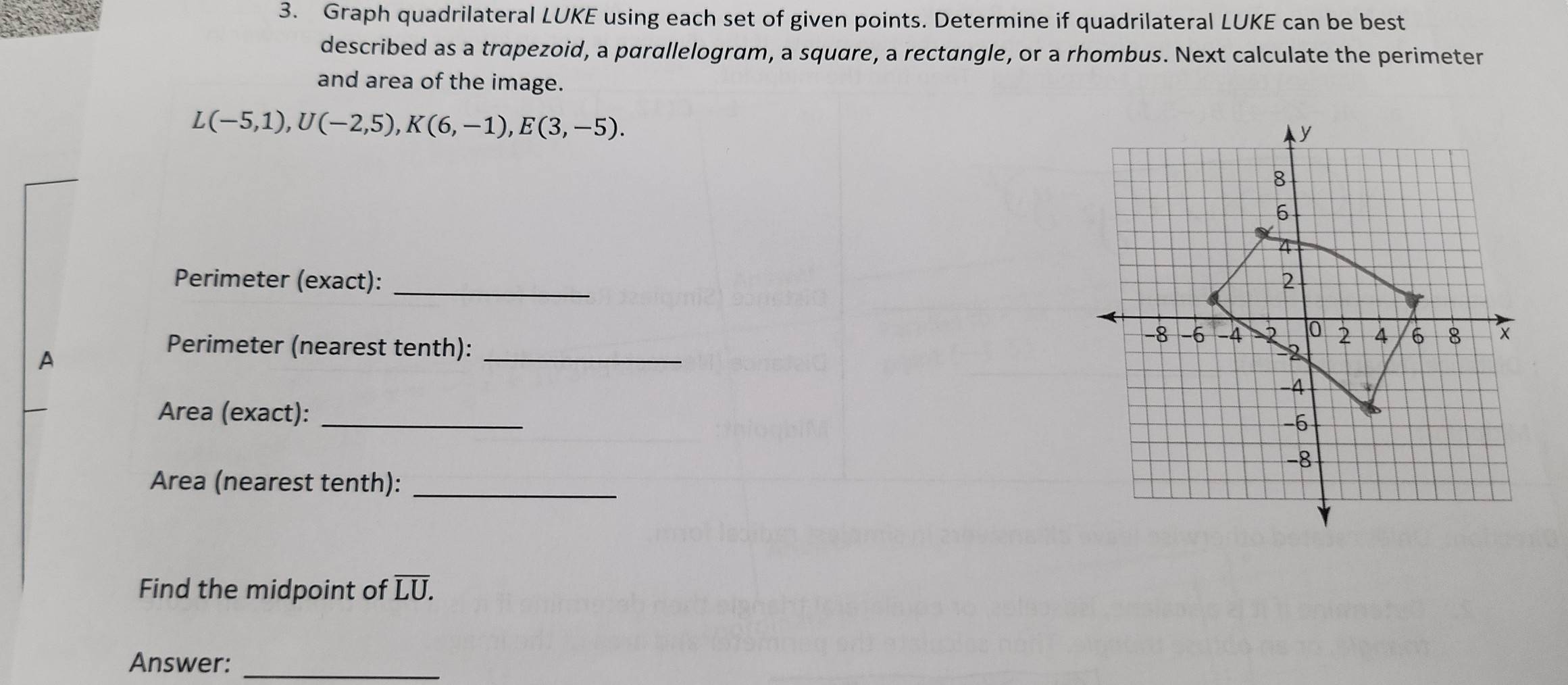 Graph quadrilateral LUKE using each set of given points. Determine if quadrilateral LUKE can be best 
described as a trapezoid, a parallelogram, a square, a rectangle, or a rhombus. Next calculate the perimeter 
and area of the image.
L(-5,1), U(-2,5), K(6,-1), E(3,-5). 
Perimeter (exact): _ 
A 
Perimeter (nearest tenth): _ 
Area (exact): _ 
Area (nearest tenth):_ 
Find the midpoint of overline LU. 
Answer:_