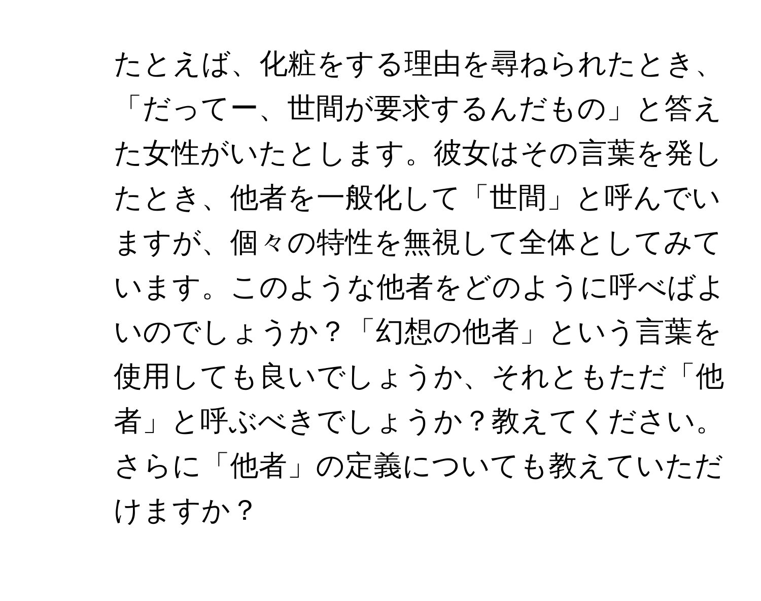 たとえば、化粧をする理由を尋ねられたとき、「だってー、世間が要求するんだもの」と答えた女性がいたとします。彼女はその言葉を発したとき、他者を一般化して「世間」と呼んでいますが、個々の特性を無視して全体としてみています。このような他者をどのように呼べばよいのでしょうか？「幻想の他者」という言葉を使用しても良いでしょうか、それともただ「他者」と呼ぶべきでしょうか？教えてください。

2. さらに「他者」の定義についても教えていただけますか？