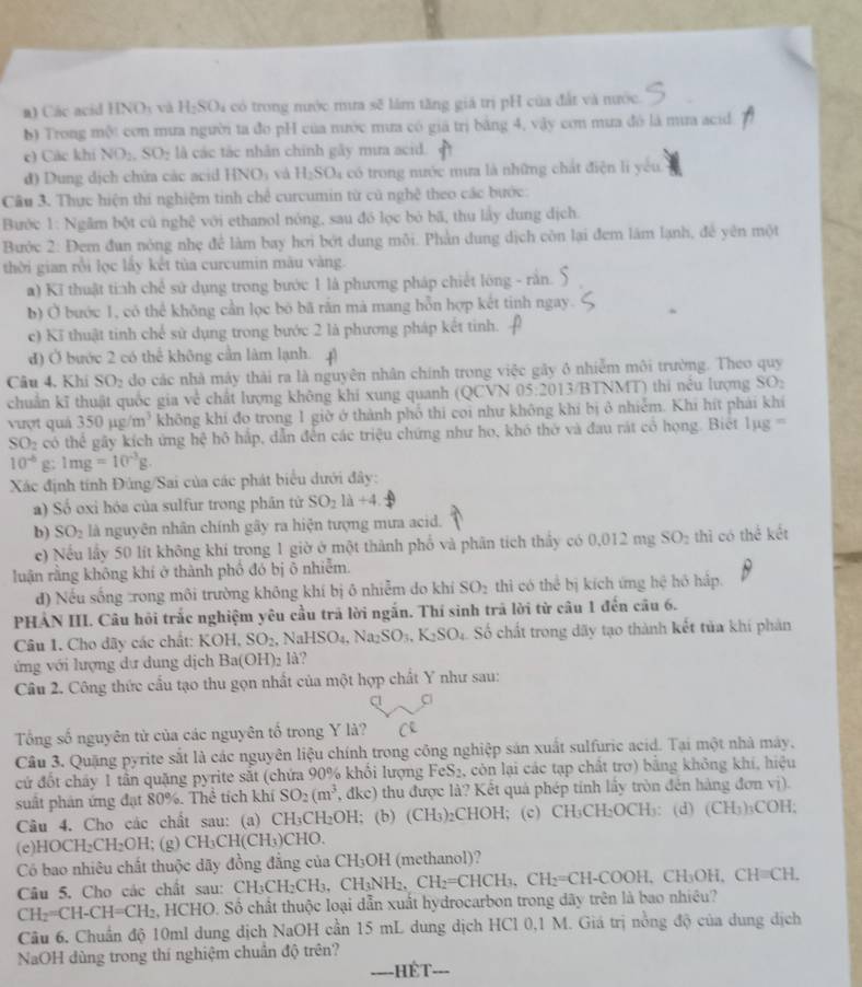 Các acid HNOy và H_2SO_4 là có trong nước mưa sẽ lâm tăng giá trị pH của đất và nước.
b) Trong một con mưa người ta đo pH của nước mưa có giá trị bằng 4, vậy cơn mưa đó là mia acid
c) Các khí NO_2,SO_2 là các tắc nhân chính gây mira acid.
đ) Dung dịch chữa các acid HNO) và H_2SO_4 có trong nước mưa là những chát điện li yêu
Câu 3. Thực hiện thi nghiệm tinh chế curcumin từ cũ nghệ theo các bước:
Bước 1: Ngâm bột củ nghệ với ethanol nóng, sau đó lọc bỏ bã, thu lấy dung dịch
Bước 2: Đem đun nóng nhẹ để làm bay hơi bớt dung môi. Phản dung dịch còn lại đem lám lạnh, đề yên một
thời gian rồi lọc lấy kết tủa curcumin màu vàng.
a) Kĩ thuật tinh chế sử dụng trong bước 1 là phương pháp chiết lông - rằn.
b) Ở bước 1, có thể không cần lọc bō bã rắn mà mang hỗn hợp kết tinh ngay.
c) Kĩ thuật tinh chế sử dụng trong bước 2 là phương pháp kết tinh.
đ) Ở bước 2 có thể không cần làm lạnh. 4
Câu 4, Khi SO_2 do các nhà mày thải ra là nguyên nhân chính trong việc gây ô nhiễm môi trường. Theo quy
chuẩn kĩ thuật quốc gia về chất lượng không khí xung quanh (QCVN 05:2013 3/BTNMT) thi nếu lượng yo
vượt quả 350mu g/m^3 không khí đo trong 1 giờ ở thành phố thi coi như không khí bị ô nhiễm. Khi hít phải khí
SO_2 có the gây kích ứng hệ hô hắp, dẫn đến các triệu chứng như ho, khó thờ và đau rát có họng. Biết lụg ==
10^(-b) g; 1mg=10^(-3)g.
Xác định tính Đúng/Sai của các phát biểu dưới đây:
a) Số oxi hóa của sulfur trong phân tứ SO_2llambda +4
b) SO_2 là nguyên nhân chính gây ra hiện tượng mưa acid.
e) Nếu lấy 50 lít không khí trong 1 giờ ở một thành phố và phân tích thầy có 0 0.012mgSO: 2 thì có thek ét
luận rằng không khí ở thành phố đó bị ō nhiễm.
đ) Nếu sống trong môi trường không khí bị ô nhiễm do khí SO_2 thì có thể bị kích ứng hoverline c hó hắp.
PHẢN III. Câu hỏi trắc nghiệm yêu cầu trã lời ngắn. Thí sinh trã lời từ câu 1 đến câu 6.
Câu 1. Cho dây các chất: KOH. SO_2. NaHSO_4,Na_2SO_3,K_2SO_4 Số chất trong dãy tạo thành kết tủa khi phản
ứng với lượng dự dung dịch Ba(OH)_2 lå?
Câu 2. Công thức cấu tạo thu gọn nhất của một hợp chất Y như sau:
a
Tổng số nguyên từ của các nguyên tố trong Y là?
Câu 3. Quặng pyrite sắt là các nguyên liệu chính trong công nghiệp sản xuất sulfuric acid. Tại một nhà máy,
cứ đốt chấy 1 tần quặng pyrite sắt (chứa 90% khối lượng FeS₂, còn lại các tạp chất trợ) bằng không khí, hiệu
suất phản ứng đạt 80%. Thể tích khí SO_2(m^3, dkc) thu được là? Kết quả phép tinh lầy tròn đến hàng đơn vị).
Câu 4. Cho các chất sau: (a) C| H_3C CH₂OH;  (b) (CH_3) CHOH; (c) CH₃CH₂OCH₃: (d) (CH_3) COH:
(e)HOCH₂CH _2OF l;(g) CH_3CH(CH_3) CHO.
Có bao nhiêu chất thuộc dãy đồng đẳng của CH_3OH I (methanol)?
Câu 5. Cho các chất sau: CH CH_3CH_2CH_3,CH_2,CH_2=CHCH_3,CH_2=CH-COOH,CH_3OH,CH=CH.
CH_2=CH-CH=CH_2 , HCHO. Số chất thuộc loại dẫn xuất hydrocarbon trong dãy trên là bao nhiêu?
Câu 6. Chuẩn độ 10ml dung dịch NaOH cần 15 mL dung dịch HCl 0,1 M. Giá trị nồng độ của dung dịch
NaOH dùng trong thí nghiệm chuẩn độ trên?
----HÉT._