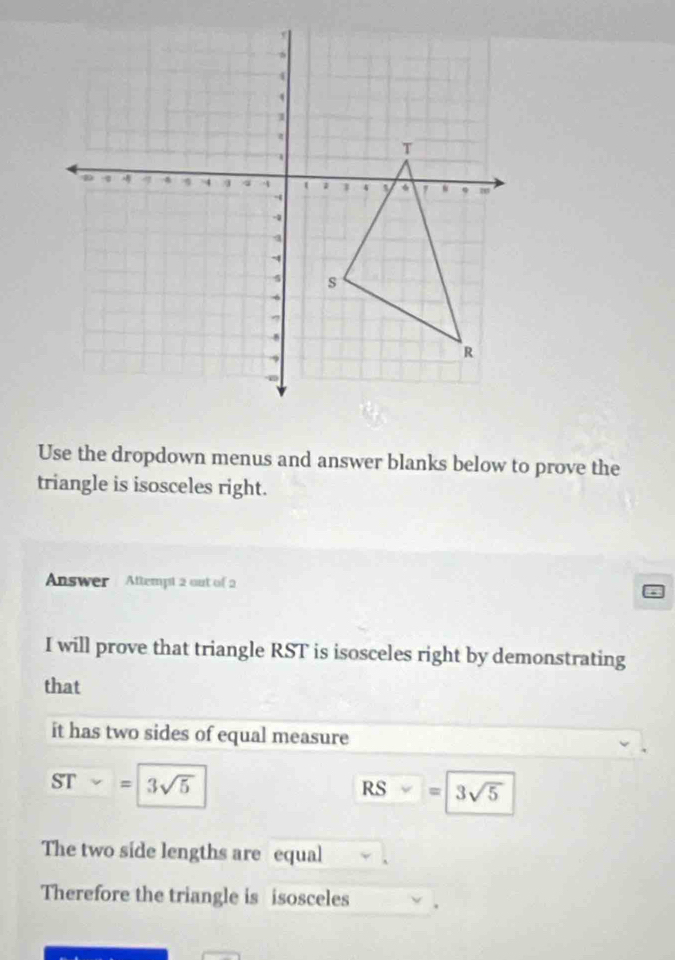 Use the dropdown menus and answer blanks below to prove the 
triangle is isosceles right. 
Answer Attempt 2 out of 2 
I will prove that triangle RST is isosceles right by demonstrating 
that 
it has two sides of equal measure
ST=3sqrt(5)
RS=3sqrt(5)
The two side lengths are equal 
Therefore the triangle is isosceles