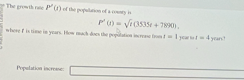 The growth rate P'(t) of the population of a county is
P'(t)=sqrt(t)(3535t+7890), 
where is time in years. How much does the population increase from t=1 year to t=4 ycars? 
Population increase: □