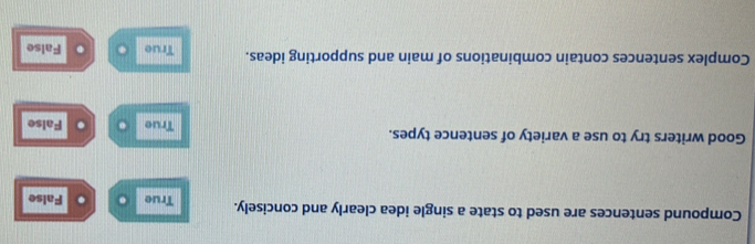 Compound sentences are used to state a single idea clearly and concisely. True . . False
Good writers try to use a variety of sentence types. True False
Complex sentences contain combinations of main and supporting ideas. True False