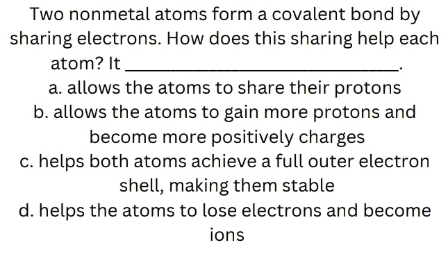 Two nonmetal atoms form a covalent bond by
sharing electrons. How does this sharing help each
atom? It_
.
a. allows the atoms to share their protons
b. allows the atoms to gain more protons and
become more positively charges
c. helps both atoms achieve a full outer electron
shell, making them stable
d. helps the atoms to lose electrons and become
ions