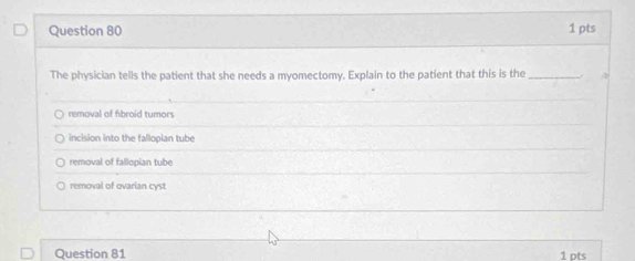 The physician tells the patient that she needs a myomectomy. Explain to the patient that this is the _.
removal of fibroid tumors
incision into the fallopian tube
removal of fallopian tube
removal of ovarian cyst
Question 81 1 pts