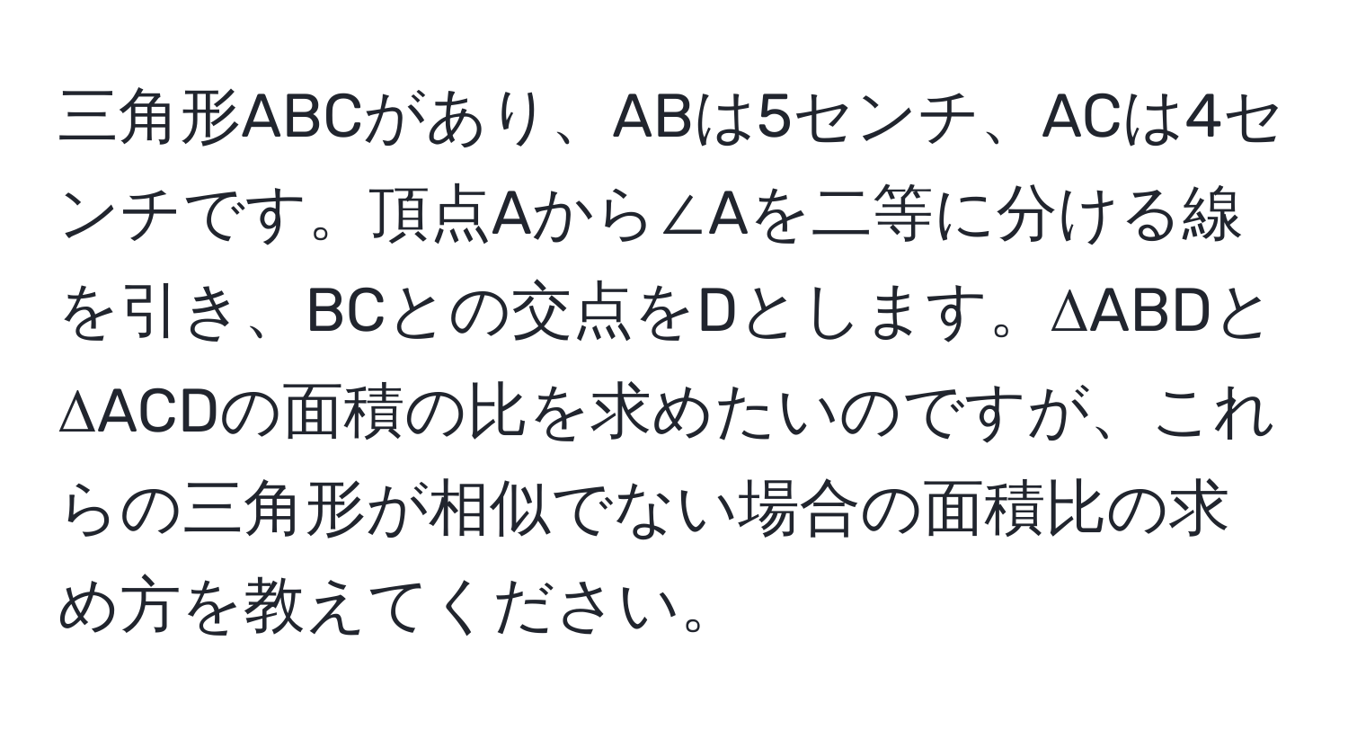 三角形ABCがあり、ABは5センチ、ACは4センチです。頂点Aから∠Aを二等に分ける線を引き、BCとの交点をDとします。ΔABDとΔACDの面積の比を求めたいのですが、これらの三角形が相似でない場合の面積比の求め方を教えてください。