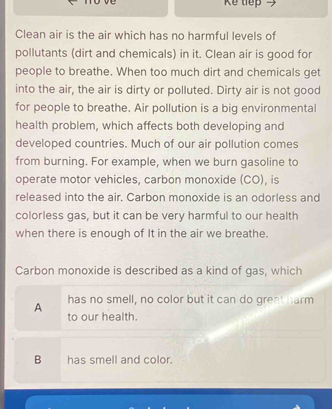 Kể tiếp
Clean air is the air which has no harmful levels of
pollutants (dirt and chemicals) in it. Clean air is good for
people to breathe. When too much dirt and chemicals get
into the air, the air is dirty or polluted. Dirty air is not good
for people to breathe. Air pollution is a big environmental
health problem, which affects both developing and
developed countries. Much of our air pollution comes
from burning. For example, when we burn gasoline to
operate motor vehicles, carbon monoxide (CO), is
released into the air. Carbon monoxide is an odorless and
colorless gas, but it can be very harmful to our health
when there is enough of It in the air we breathe.
Carbon monoxide is described as a kind of gas, which
A has no smell, no color but it can do great harm
to our health.
B has smell and color.