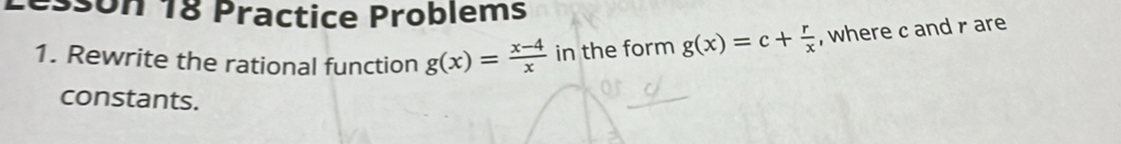 son 18 Practice Problems 
1. Rewrite the rational function g(x)= (x-4)/x  in the form g(x)=c+ r/x  , where c and rare 
constants.