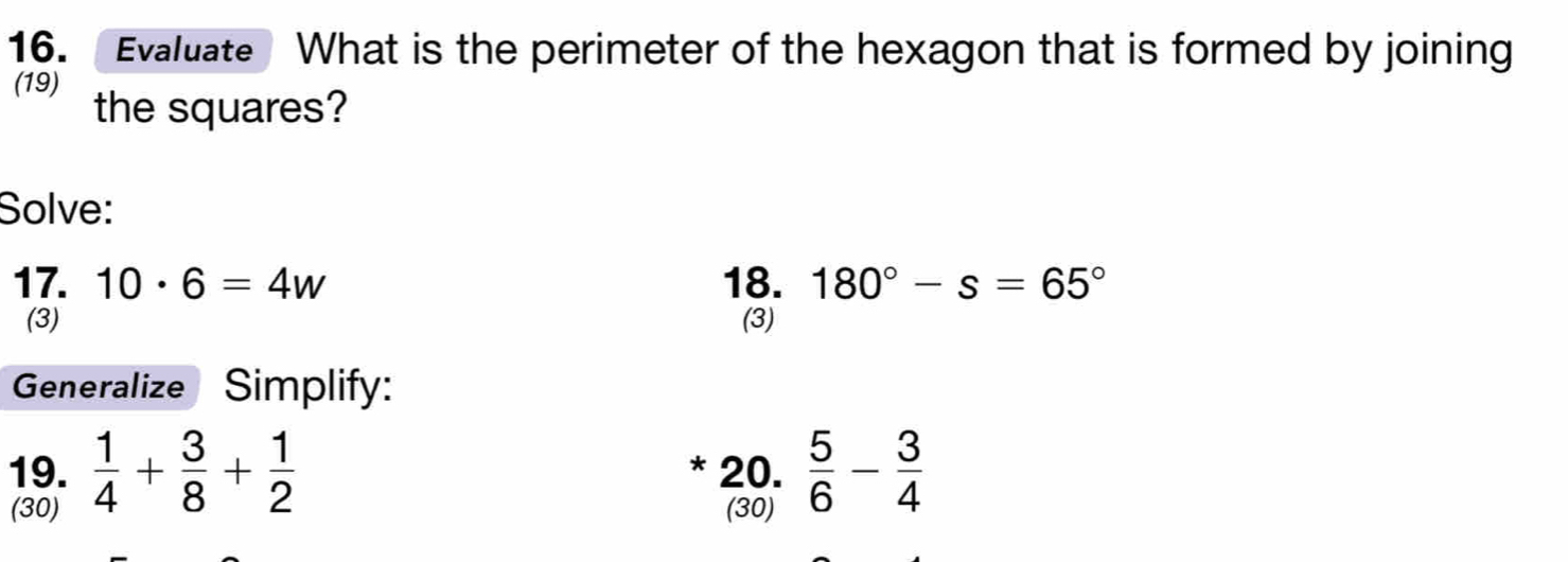 Evaluate What is the perimeter of the hexagon that is formed by joining 
(19) the squares? 
Solve: 
17. 10· 6=4w 18. 180°-s=65°
(3) (3) 
Generalize Simplify: 
19.  1/4 + 3/8 + 1/2  20.  5/6 - 3/4 
* 
(30) (30)