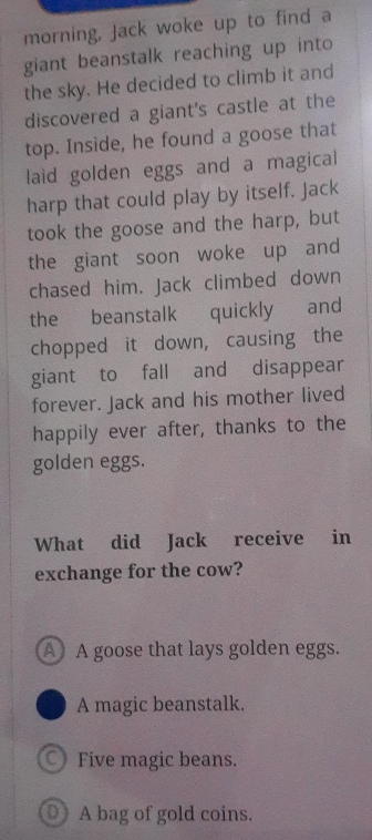 morning, Jack woke up to find a
giant beanstalk reaching up into
the sky. He decided to climb it and
discovered a giant's castle at the
top. Inside, he found a goose that
laid golden eggs and a magical
harp that could play by itself. Jack
took the goose and the harp, but
the giant soon woke up and
chased him. Jack climbed down
the beanstalk quickly and
chopped it down, causing the
giant to fall and disappear
forever. Jack and his mother lived
happily ever after, thanks to the
golden eggs.
What did Jack receive in
exchange for the cow?
A A goose that lays golden eggs.
A magic beanstalk.
Five magic beans.
D A bag of gold coins.