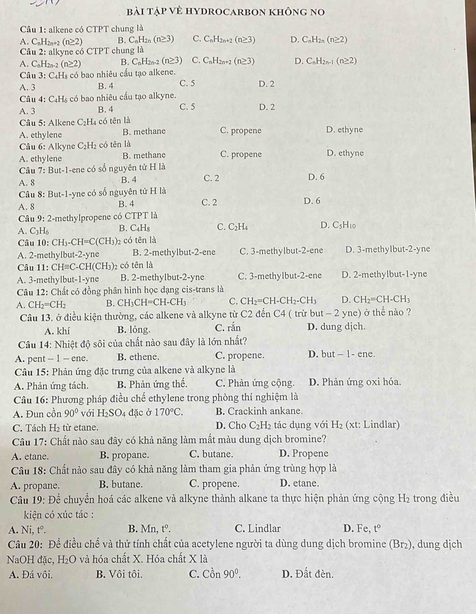 bài tập VÈ HYDROCARBON khÔnG no
Câu 1: alkene có CTPT chung là
A. C_nH_2r 1+2 (n≥ 2) B. C_nH_2n(n≥ 3) C. C_nH_2n+2(n≥ 3) D. C_nH_2n(n≥ 2)
Câu 2: alkyne có CTPT chung là
A. C_nH_2n-2(n≥ 2) B. C_nH_2n-2 (n≥ 3) C. C_nH_2n+2(n≥ 3) D. C_nH_2n-1(n≥ 2)
Câu 3:C_4H_8 có bao nhiêu cấu tạo alkene.
A. 3 B. 4 C. 5 D. 2
Câu 4:C_4H s có bao nhiêu cấu tạo alkyne.
A. 3 B. 4 C. 5 D. 2
Câu 5: Alkene C_2H 4 có tên là
A. ethylene B. methane C. propene D. ethyne
Câu 6: Alkyne C_2H_2 có tên là
A. ethylene B. methane C. propene D. ethyne
Câu 7: But-1-ene có số nguyên tử H là
A. 8 B. 4 C. 2
D. 6
Câu 8: But-1-yne có số nguyên tử H là
C. 2
A. 8 B. 4 D. 6
Câu 9:2 E-methylpropene có CTPT là
A. C_3H_6 B. C4H₈ C. C_2H_4 D. C_5H_10
Câu 10: CH_3-CH=C(CH_3) 2 có tên là
A. 2-methylbut-2-yne B. 2-methylbut-2-ene C. 3-methylbut-2-ene D. 3-methylbut-2-yne
Câu 11: CHequiv C 2-CH(CH3)2 có tên là
A. 3-methylbut-1-yne B. 2-methylbut-2-yne C. 3-methylbut-2-ene D. 2-methylbut-1-yne
Câu . 12: Chất có đồng phân hình học dạng cis-trans là
A. CH_2=CH_2 B. CH_3CH=CH-CH_3 C. CH_2=CH-CH_2-CH_3 D. CH_2=CH-CH_3
Câu 13. ở điều kiện thường, các alkene và alkyne từ C 2 2 đến C4 ( trừ but - 2 yne) ở thể nào ?
C. ran
A. khí B. lỏng. D. dung dịch.
Câu 14: Nhiệt độ sôi của chất nào sau đây là lớn nhất?
A. pent - 1 - ene. B. ethene. C. propene. D. but - 1- ene.
Câu 15: Phản ứng đặc trưng của alkene và alkyne là
A. Phản ứng tách. B. Phản ứng thế. C. Phản ứng cộng. D. Phản ứng oxi hóa.
Câu 16: Phương pháp điều chế ethylene trong phòng thí nghiệm là
A. Đun cồn 90° với H_2SO_4 đặc ở 170°C. B. Crackinh ankane.
C. Tách H_2 từ etane. D. Cho C_2H_2 tác dụng với H_2 (xt: Lindlar)
Câu 17: Chất nào sau đây có khả năng làm mất màu dung dịch bromine?
A. etane. B. propane. C. butane. D. Propene
Câu 18: Chất nào sau đây có khả năng làm tham gia phản ứng trùng hợp là
A. propane. B. butane. C. propene. D. etane.
Câu 19: Để chuyển hoá các alkene và alkyne thành alkane ta thực hiện phản ứng cộng 1 H_2 trong điều
kiện có xúc tác :
A. Ni, tº. B. Mn, [^circ . C. Lindlar D. F e,t°
Câu 20: Để điều chế và thử tính chất của acetylene người ta dùng dung dịch bromine (Br₂), dung dịch
NaOH đặc, H₂O và hóa chất X. Hóa chất X là
A. Đá vôi. B. Vôi tôi. C. Chat On90°. D. Đất đèn.