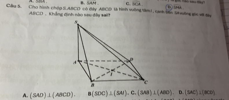 guc Kão sau đây
A. SBA . B. SAM. C. widehat SCA. D widehat SMA. 
Câu 5. Cho hình chóp S. ABCD có đẩy ABCD là hình vuông tâm/, cạnh bên SAvuông góc với đây
ABCD 、 Khẳng đinh nào sau đây sai?
A. (SAD)⊥ (ABCD). B(SDC)⊥ (SAI).C. (SAB)⊥ (ABD).D. (SAC)⊥ (BCD).