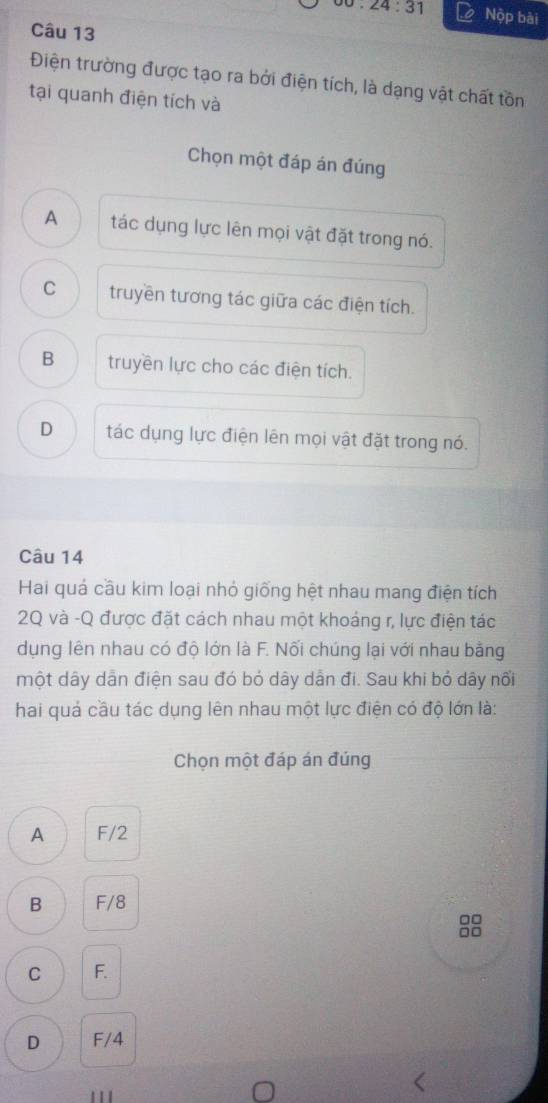 24:31 Nộp bài
Câu 13
Điện trường được tạo ra bởi điện tích, là dạng vật chất tồn
tại quanh điện tích và
Chọn một đáp án đúng
A tác dụng lực lên mọi vật đặt trong nó.
C truyền tương tác giữa các điện tích.
B truyền lực cho các điện tích.
D tác dụng lực điện lên mọi vật đặt trong nó.
Câu 14
Hai quá cầu kim loại nhỏ giống hệt nhau mang điện tích
2Q và -Q được đặt cách nhau một khoảng r, lực điện tác
dụng lên nhau có độ lớn là F. Nối chúng lại với nhau bằng
một dây dân điện sau đó bỏ dây dẫn đi. Sau khi bỏ dây nổi
hai quả cầu tác dụng lên nhau một lực điện có độ lớn là:
Chọn một đáp án đúng
A F/2
B F/8
□□
□□
C F.
D F/4