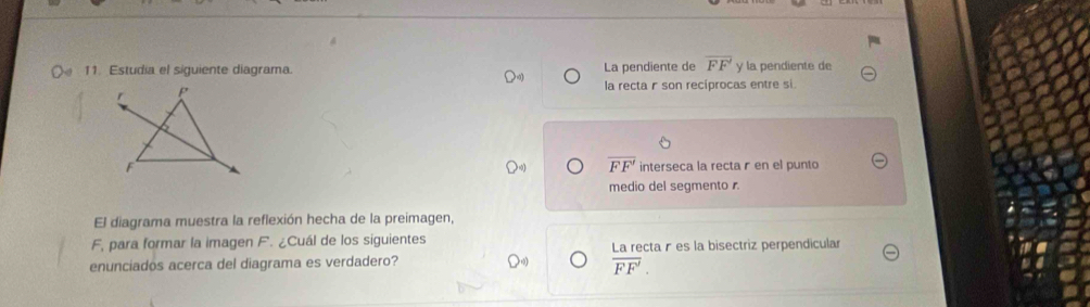 Estudia el siguiente diagrama La pendiente de overline FF y la pendiente de
la recta r son recíprocas entre si.
overline FF'
interseca la recta r en el punto
medio del segmento 
El diagrama muestra la reflexión hecha de la preimagen,
F, para formar la imagen F. ¿Cuál de los siguientes
enunciados acerca del diagrama es verdadero? La recta r es la bisectriz perpendicular
overline FF'.