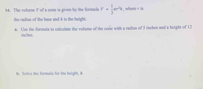 The volume V of a cone is given by the formula V= 1/3 π r^2h , where r is 
the radius of the base and h is the height. 
a. Use the formula to calculate the volume of the cone with a radius of 5 inches and a height of 12
inches. 
b. Solve the formula for the height, h.