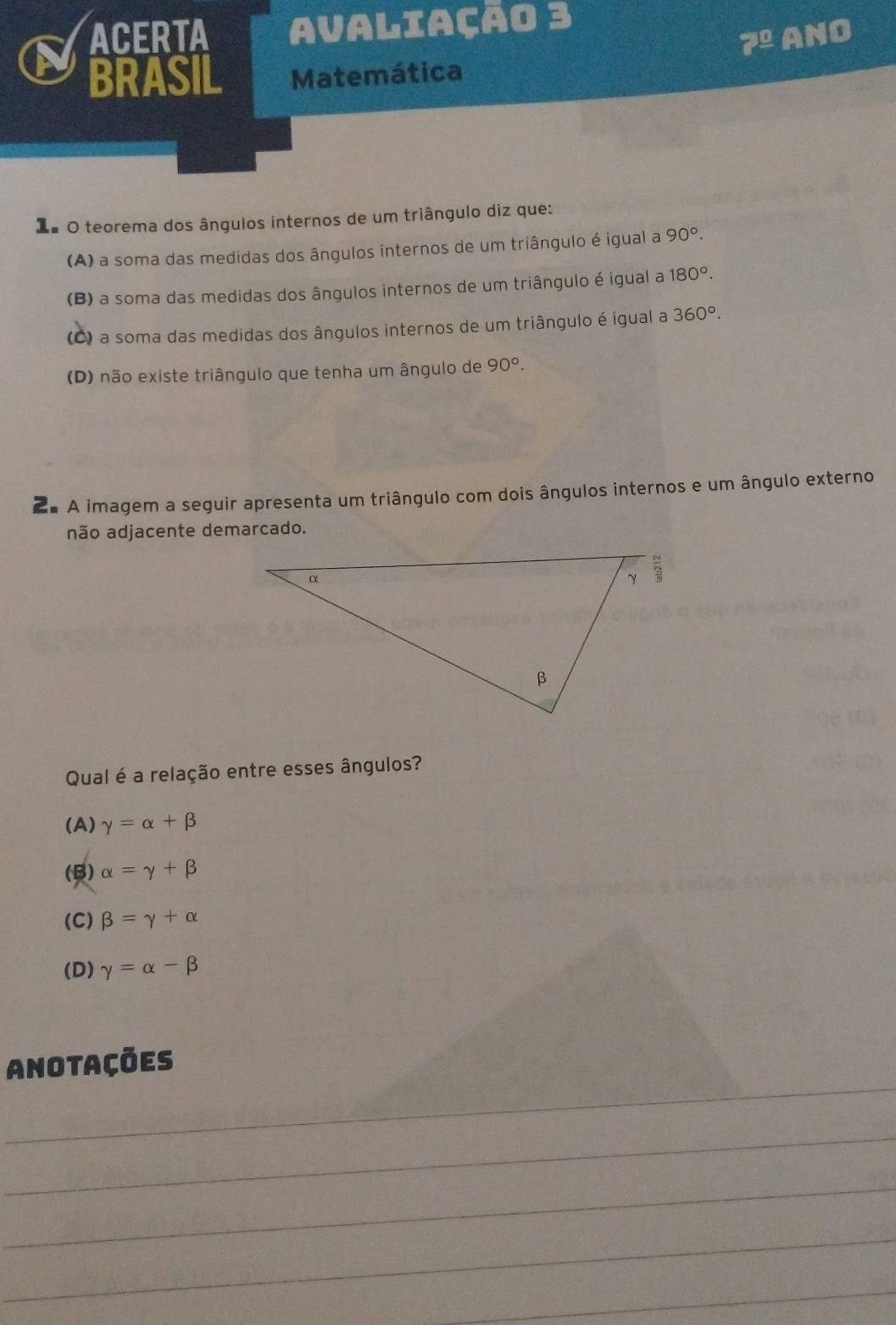 ACERTA avaliação 3
7^(_ 0) ANO
BRASIL Matemática
X# O teorema dos ângulos internos de um triângulo diz que:
(A) a soma das medidas dos ângulos internos de um triângulo é igual a 90°.
(B) a soma das medidas dos ângulos internos de um triângulo é igual a 180°.
(C) a soma das medidas dos ângulos internos de um triângulo é igual a 360°.
(D) não existe triângulo que tenha um ângulo de 90°. 
2ª A imagem a seguir apresenta um triângulo com dois ângulos internos e um ângulo externo
não adjacente demarcado.
Qual é a relação entre esses ângulos?
(A) gamma =alpha +beta
(B) alpha =gamma +beta
(C) beta =gamma +alpha
(D) gamma =alpha -beta
_
Anotações
_
_
_
_