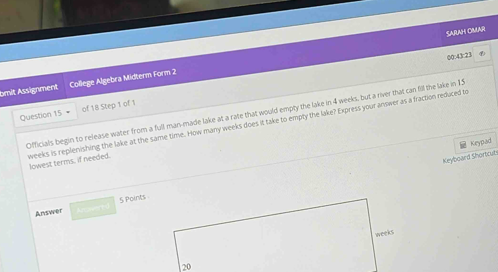 SARAH OMAR 
00:43:23 
bmit Assignment College Algebra Midterm Form 2 
Question 15 Officials begin to release water from a full man-made lake at a rate that would empty the lake in 4 weeks, but a river that can fill the lake in 15
of 18 Step 1 of 1 
weeks is replenishing the lake at the same time. How many weeks does it take to empty the lake? Express your answer as a fraction reduced to 
Keypad 
lowest terms, if needed. 
Keyboard Shortcut 
Answer Anroere 5 Points
