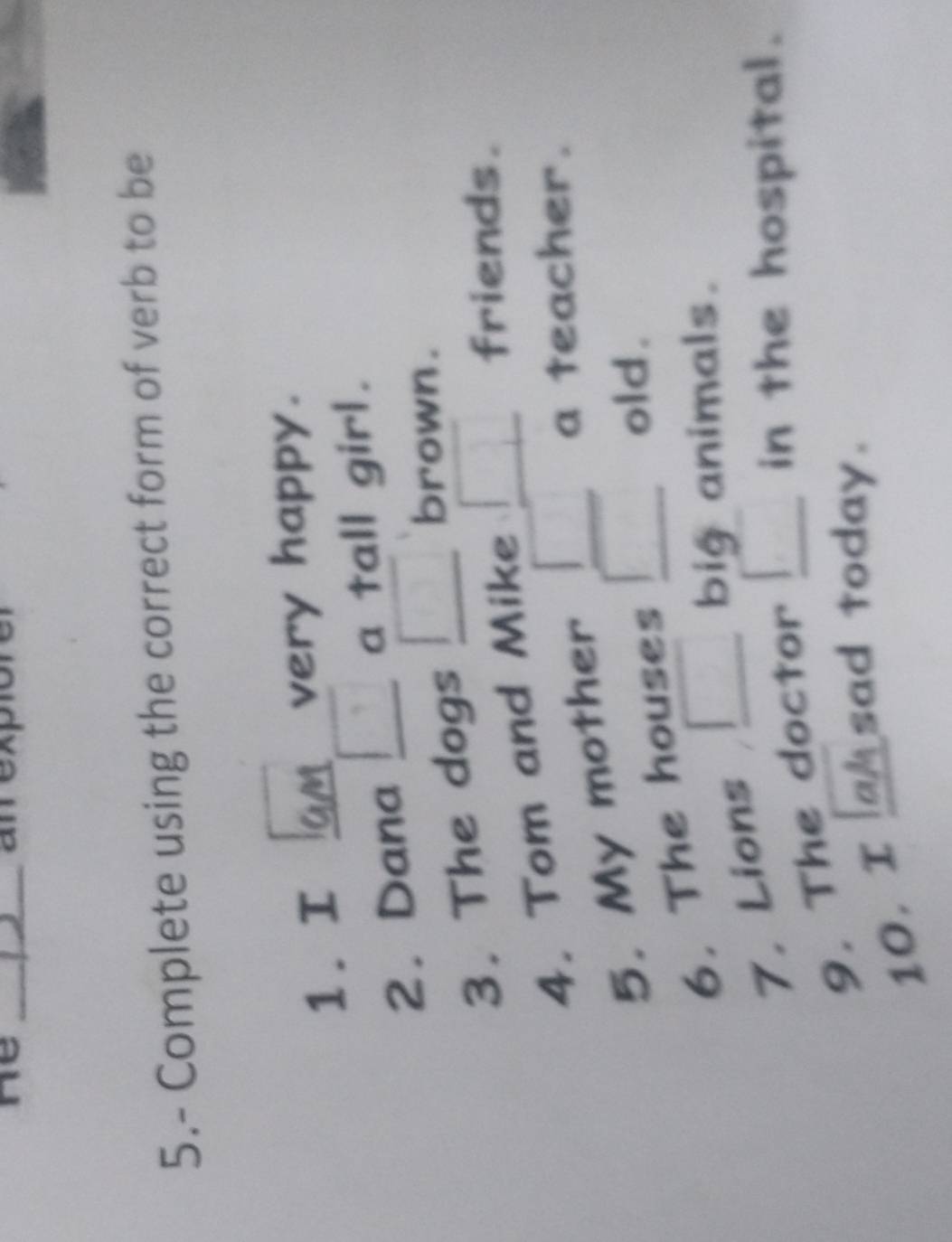 he _ m expio 
5.- Complete using the correct form of verb to be 
1. I very happy. 
2. Dana □ a tall girl. 
3. The dogs _ □  brown . 
4. Tom and Mike _  friends. 
5. My mother ) a teacher. 
6. The houses □ old. 
7. Lions _ □  big animals. 
9. The doctor □ in the hospital. 
10. I sad today.