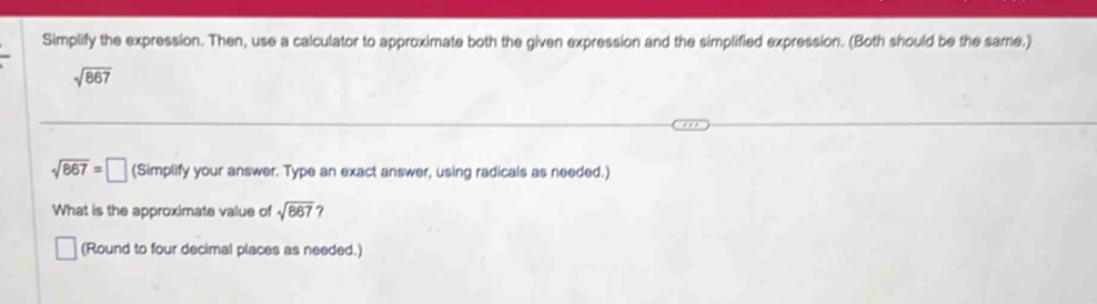 Simplify the expression. Then, use a calculator to approximate both the given expression and the simplified expression. (Both should be the same.)
sqrt(867)
sqrt(867)=□ (Simplify your answer. Type an exact answer, using radicals as needed.) 
What is the approximate value of sqrt(867) ? 
(Round to four decimal places as needed.)