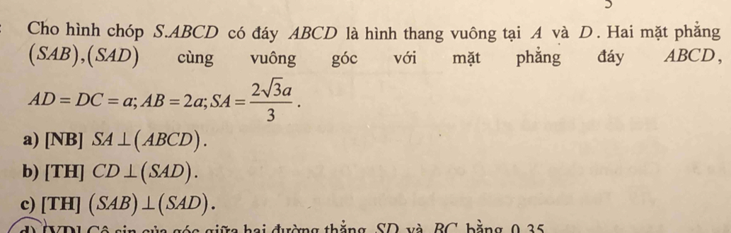 Cho hình chóp S. ABCD có đáy ABCD là hình thang vuông tại A và D. Hai mặt phẳng
(SAB),(SAD) cùng vuông góc với mặt phẳng đáy ABCD ，
AD=DC=a; AB=2a; SA= 2sqrt(3)a/3 .
a) [NB]SA⊥ (ABCD).
b) [TH]CD⊥ (SAD).
c) [TH](SAB)⊥ (SAD). 
ủ a góa giữa hai đường thắng, SD và BC bằng 0 35