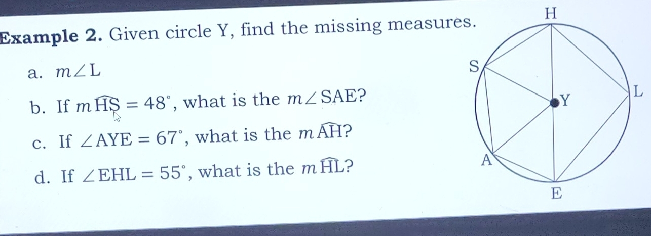 H
Example 2. Given circle Y, find the missing measur 
a. m∠ L
b. If mwidehat HS=48° , what is the m∠ SAE ? 
c. If ∠ AYE=67° , what is the mwidehat AH 2 
d. If ∠ EHL=55° , what is the mwidehat HL ?