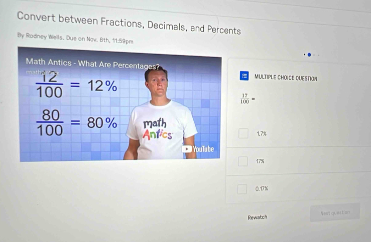 Convert between Fractions, Decimals, and Percents
By Rodney Wells. Due on Nov. 8th, 11:59 9pm
MULTIPLE CHOICE QUESTION
 17/100 =
1.7%
17%
0.17%
Rewatch Next question