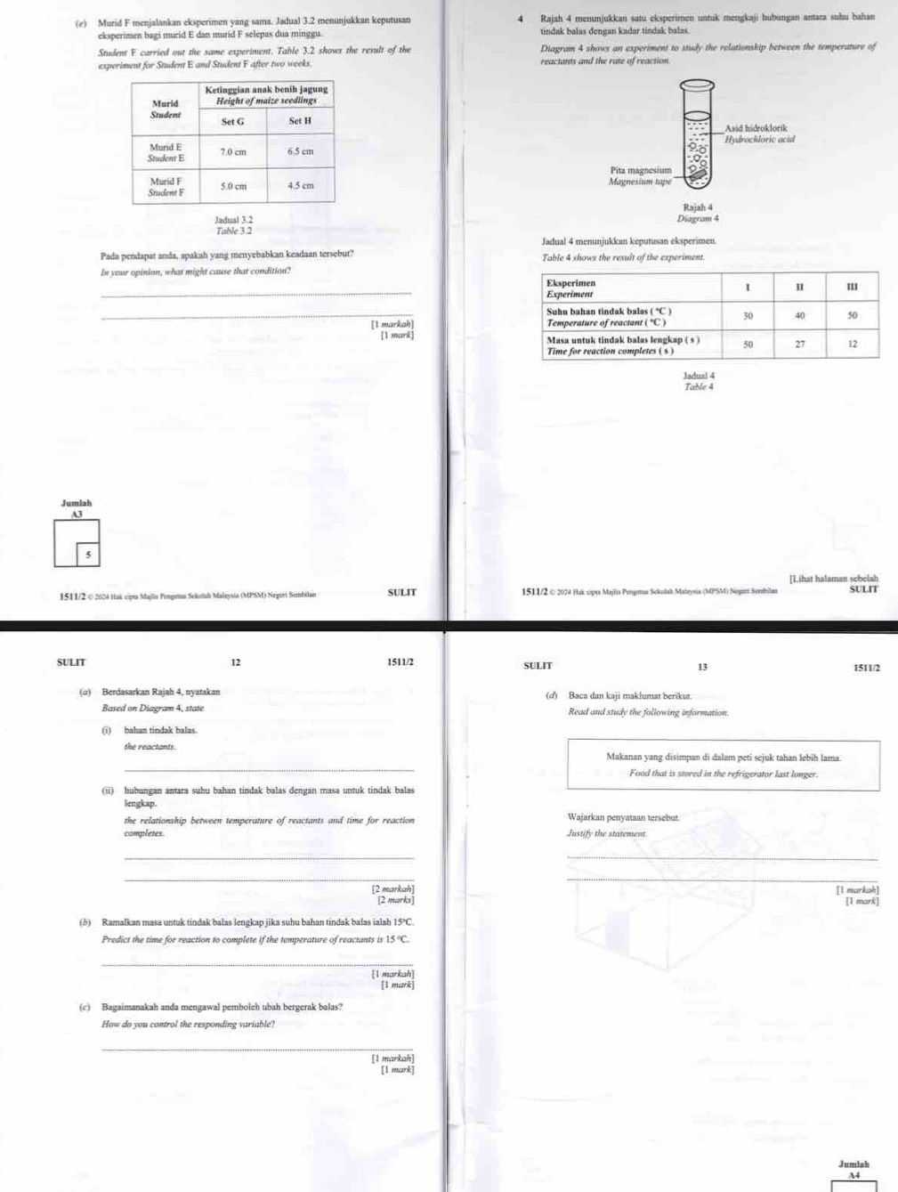 Murid F menjalankan eksperimen yang sama. Jadual 3.2 menunjukkan keputusan 4 Rajah 4 menunjukkan satu eksperimen untuk mengkaji hubungan antara suhu hahan
eksperimen bagi murid E dan murid F selepas dua minggu. tindak balas dengan kadar tindak balas.
Student F carried out the same experiment. Table 3.2 shows the result of the Diagram 4 shows an experiment to study the relationskip between the temperature of
experiment for Student E and Student F after two weeks. reactants and the rate of reaction.
 
Jadual 3.2 
Table 3.2
Jadual 4 menunjukkan keputusan eksperimen
Pada pendapat anda, apakah yang menyebabkan keadaan tersebut?
In your opinion, what might cause that condition?
_
_
[1 markah] 
[1 mark] 
Jadual 4
Table 4
Jumlah
A3
[Lihat halaman sebelah
1511/2 © 2024 Hak cipt Majlis Pengeros Sekstuh Malaysia (MPSM) Negort Sembilais SULIT 1511/2 © 2024 Hak cipts Majlis Pengeua Scklab Malayris (MPSM) Segari Serbila SULIT
sULIt 12 1511/2 SULIT 13 1511/2
(o) Berdasarkan Rajah 4, nyatakan (d) Baca dan kaji maklumat berikut.
Based on Diagram 4, state Read and study the following information.
(i) bahan tindak balas.
_
the reactants. Makanan yang disimpan di đalam peti sejuk tahan lebih lama
Food that is stored in the refrigerator last longer.
(ii) hubungan antara suhu bahan tindak balas dengan masa untuk tindak balas
lengkap
the relationship between temperature of reactants and time for reaction Wajarkan penyataan tersebut.
completes. Justify the statement
_
_
__
[2 markah] [1 markah]
[2 marks] [1 mark]
(δ) Ramalkan masa untuk tindak balas lengkap jika suhu bahan tindak balas ialah 15°C.
Predict the time for reaction to complete if the temperature of reactants is 15°C.
[1 markah]
[1 mark]
(c) Bagaimanakah anda mengawal pembolch ubah bergerak balas?
How do you control the responding variable!
_
[1 markah]
Jumlah
A4