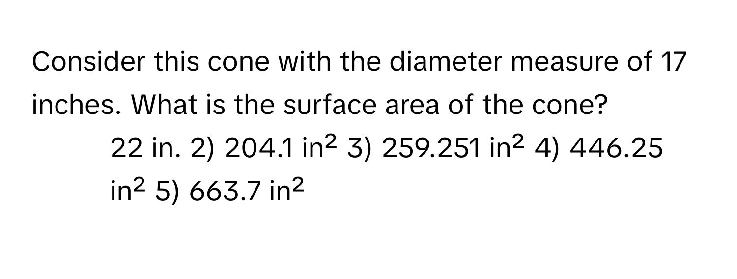 Consider this cone with the diameter measure of 17 inches. What is the surface area of the cone?

1) 22 in. 2) 204.1 in² 3) 259.251 in² 4) 446.25 in² 5) 663.7 in²