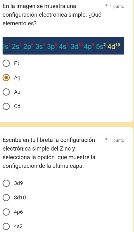 En la imagen se muestra una 1 punto
configuración electrónica simple. ¿Qué
elemento es?
Is^22s^22p^63s^23p^64s^23d^(10)4p^65s^24d^(10)
Pt
Ag
Au
Cd
Escribe en tu libreta la configuración 1 punto
electrónica simple del Zinc y
selecciona la opción que muestre la
configuración de la ultima capa.
3d9
3d10
4p6
4s2