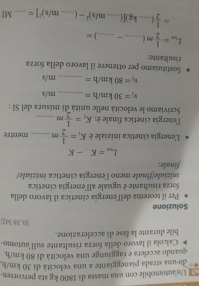 Un automobile con una massa di 1800 kg sta percorren- 
do una strada pianeggiante a una velocità di 30 km/h, 
quando accelera e raggiunge una velocità di 80 km/h. 
Calcola il lavoro della forza risultante sull’automo- 
bile durante la fase di accelerazione.
[0,38 MJ]
Soluzione 
Per il teorema dell’energia cinetica il lavoro della 
forza risultante è uguale all’energia cinetica 
iniziale/finale meno l’energia cinetica iniziale/ 
finale:
L_tot=K_ -K
L'energia cinetica iniziale è K_i= 1/2 m _mentre 
l'energia cinetica finale è: K_f= 1/2 m _ 
Scriviamo le velocità nelle unità di misura del SI :
v_i=30km/h= _ m/s
v_f=80km/h= _ m/s
Sostituiamo per ottenere il lavoro della forza 
risultante: 
__ L_tot= 1/2 m(...-...)=
= 1/2 (...kg)[(...m/s)^2-(...m/s)^2]= _  _ MJ