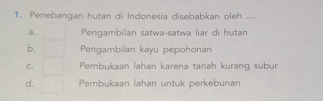 Penebangan hutan di Indonesia disebabkan oleh ....
a. Pengambilan satwa-satwa liar di hutan
b. Pengambilan kayu pepohonan
C. Pembukaan lahan karena tanah kurang subur
d. Pembukaan lahan untuk perkebunan