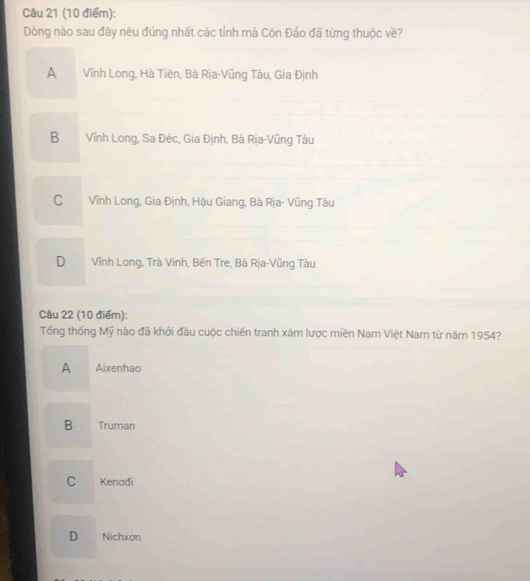 Dòng nào sau đây nêu đúng nhất các tỉnh mà Côn Đáo đã từng thuộc về?
A Vĩnh Long, Hà Tiên, Bà Rịa-Vũng Tàu, Gia Định
B Vĩnh Long, Sa Đéc, Gia Định, Bà Rịa-Vũng Tàu
C Vĩnh Long, Gia Định, Hậu Giang, Bà Rịa- Vũng Tàu
D Vĩnh Long, Trà Vinh, Bến Tre, Bà Rịa-Vũng Tàu
Câu 22 (10 điểm):
Tổng thống Mỹ nào đã khởi đầu cuộc chiến tranh xâm lược miền Nam Việt Nam từ năm 1954?
A Aixenhao
B €Truman
C Kenođi
D Nichxơn