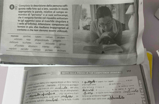 Completa la descrizione della persona raffi- 
8 gurata nella foto qui a lato, usando in modo 
appropriato le parole, relative al campo se- 
mantico di "persona" e ai suoi sottocampi, 
che ti vengono fornite nel riquadro sottostan- 
te (gli aggettivi sono al maschile singolare 
i verbi all'infinito). Attenzione: compaiono sei 
termini in piû, che risultano inappropriati al 
contesto e che non devono essere utilizzati. 
sportive 
marcala vellutato rosa proporzionato piegato curato calvare an ulare 
indossare scultoreo curvo infossato grosso 
affusolato assumere intento chiaro 
regolare raccolto camoso portare inclinato 
117 
Métti Alla prova le tue competenze lessical! 
VrchE 
practoglv sonu , gli occhi sono e le s0 
# sa gomiti, una bracció, piu chena leggermente snabicsul suo letto, una ragazza legge un libro: tiene la _in avant: ha i capelli 
narcata e le braccía appóggía del altro, alla lettura, il maso é 
e e la selle é molito , le labbra sono 
eoa su una mano, Faltro suf libro. Ha un abbigliamen una cañottiera bian- _: le spalle sond leggermente_ 
chal da vista, suí dito == fuelioncina leggera, sug acchi _∞ le braccia sembrano leggermente _ invece le 
ha la fede. I voito dita delle mani sonu assa