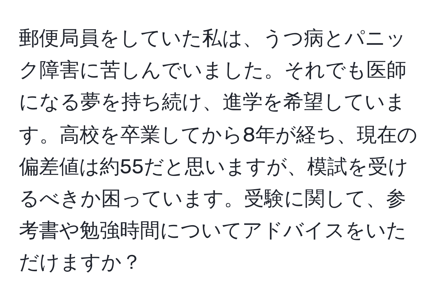 郵便局員をしていた私は、うつ病とパニック障害に苦しんでいました。それでも医師になる夢を持ち続け、進学を希望しています。高校を卒業してから8年が経ち、現在の偏差値は約55だと思いますが、模試を受けるべきか困っています。受験に関して、参考書や勉強時間についてアドバイスをいただけますか？