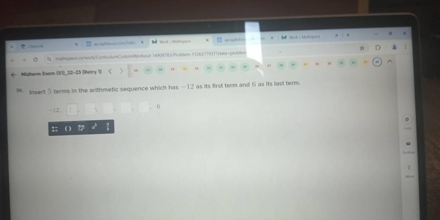 = D * 
Cosok 0B, api agilisbuzz.com/SAM Work = Mathspace × apLagilebu Mi B Work s Mathspace 
: 
mathspace.co/work/CurriculumCustomWorkout-14908783/Problem-11262779377state=problem 
Midterm Exam (S1)_22-23 (Retry 1) 、 3 λ0 10 20 21 33 96 36 24 27 29 30 39 H 
3 Insert 5 terms in the arithmetic sequence which has — 12 as its first term and 6 as its last term.
6
-12 , 
a
1569p
Tootheix 
More