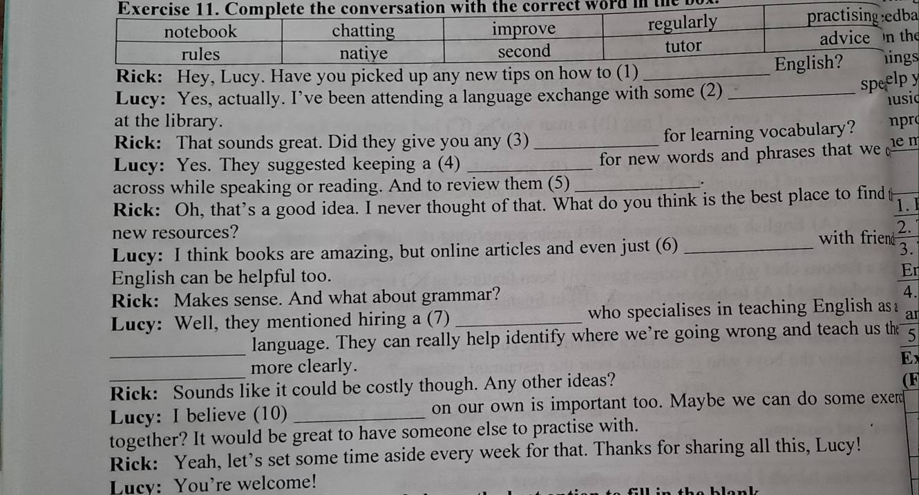 bo 
e 
Rick: Hey, Lucy. Have you picked up any new tips on how to (1)_ 
Lucy: Yes, actually. I’ve been attending a language exchange with some (2)_ 
speelpy 
husic 
at the library. npro 
for learning vocabulary? 
Rick: That sounds great. Did they give you any (3) _e m 
Lucy: Yes. They suggested keeping a (4)_ 
for new words and phrases that w 
across while speaking or reading. And to review them (5) _. 
Rick: Oh, that’s a good idea. I never thought of that. What do you think is the best place to find 1. 
new resources? with friend 2. 
Lucy: I think books are amazing, but online articles and even just (6)_ 
3. 
English can be helpful too. Er 
Rick: Makes sense. And what about grammar? 
4. 
Lucy: Well, they mentioned hiring a (7) _who specialises in teaching English as a 
_ 
language. They can really help identify where we’re going wrong and teach us the 5
more clearly. 
Ex 
Rick: Sounds like it could be costly though. Any other ideas? 
(F 
Lucy: I believe (10) _on our own is important too. Maybe we can do some exer 
together? It would be great to have someone else to practise with. 
Rick: Yeah, let’s set some time aside every week for that. Thanks for sharing all this, Lucy! 
Lucy: You're welcome!