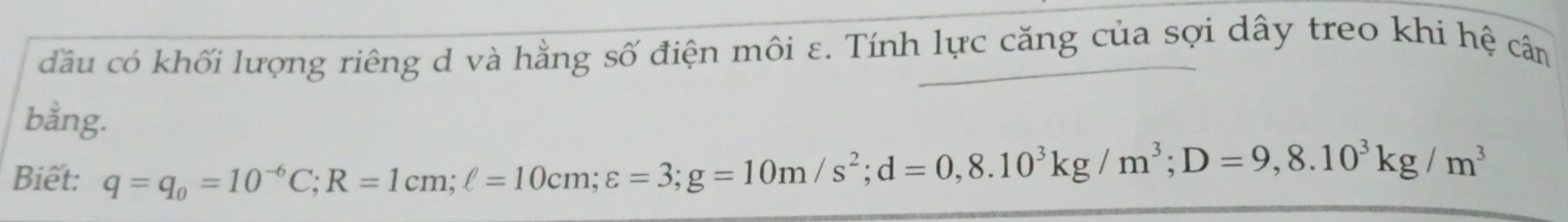đầu có khối lượng riêng d và hằng số điện môi ε. Tính lực căng của sợi dây treo khi hệ câm 
bằng. 
Biết: q=q_0=10^(-6)C; R=1cm; ell =10cm; varepsilon =3; g=10m/s^2; d=0, 8.10^3kg/m^3; D=9,8.10^3kg/m^3