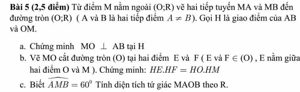 (2,5 điểm) Từ điểm M nằm ngoài (O;R) vẽ hai tiếp tuyến MA và MB đến 
đường tròn (O;R) ( A và B là hai tiếp điểm A!= B). Gọi H là giao điểm của AB
và OM. 
a. Chứng minh MO⊥ AB tại H
b. Vẽ MO cắt đường tròn (O) tại hai điểm E và F ( E và F∈ (O) , E nằm giữa 
hai điểm O và M ). Chứng minh: HE.HF=HO.HM
c. Biết widehat AMB=60^0 Tính diện tích tứ giác MAOB theo R.