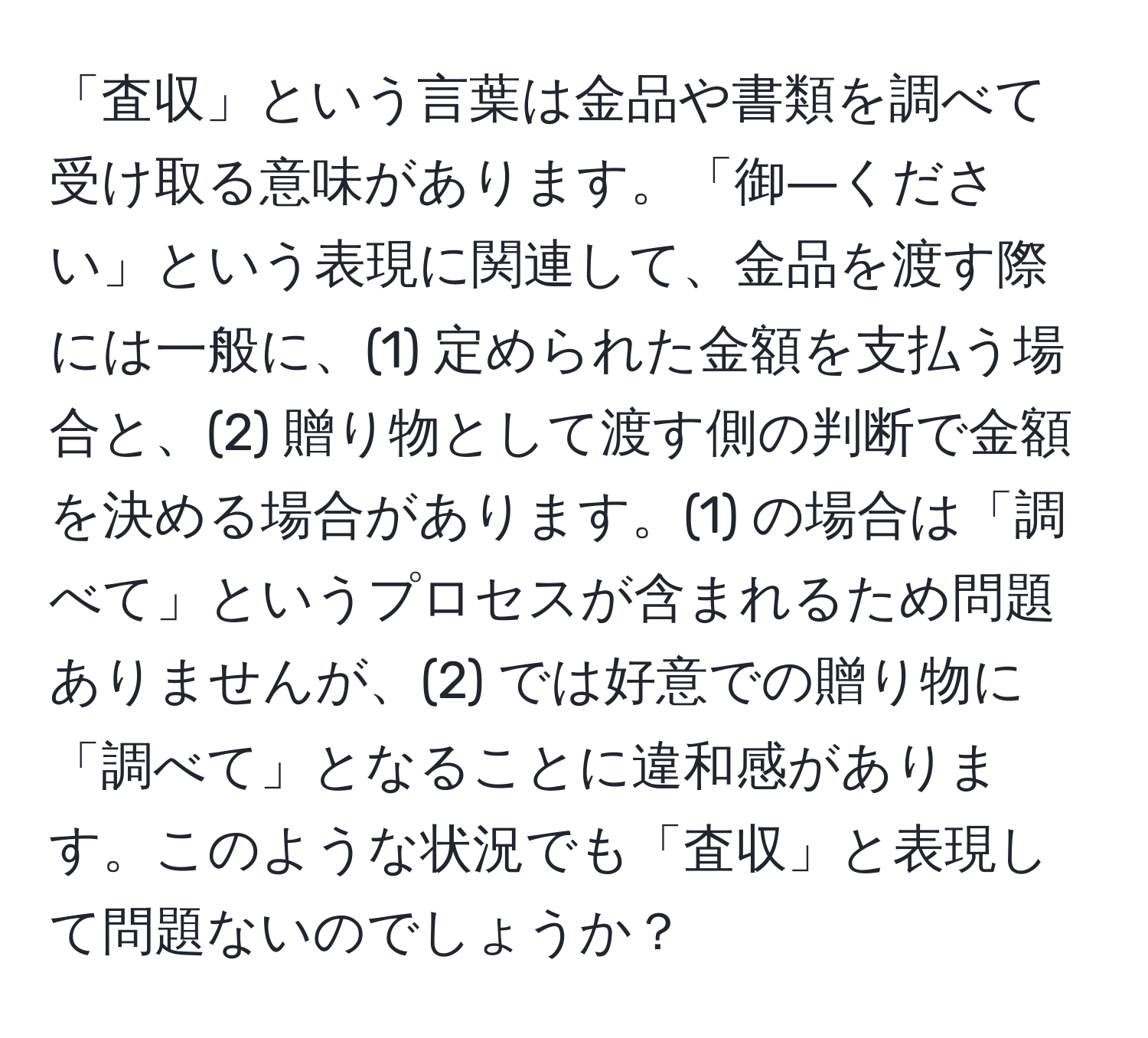 「査収」という言葉は金品や書類を調べて受け取る意味があります。「御―ください」という表現に関連して、金品を渡す際には一般に、(1) 定められた金額を支払う場合と、(2) 贈り物として渡す側の判断で金額を決める場合があります。(1) の場合は「調べて」というプロセスが含まれるため問題ありませんが、(2) では好意での贈り物に「調べて」となることに違和感があります。このような状況でも「査収」と表現して問題ないのでしょうか？