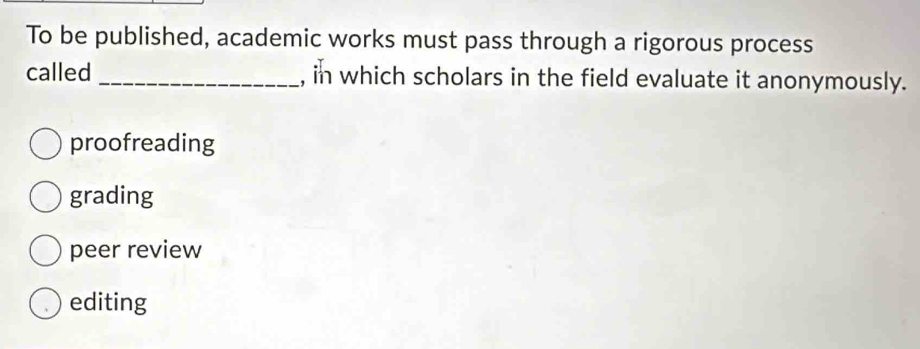 To be published, academic works must pass through a rigorous process
called _, in which scholars in the field evaluate it anonymously.
proofreading
grading
peer review
editing