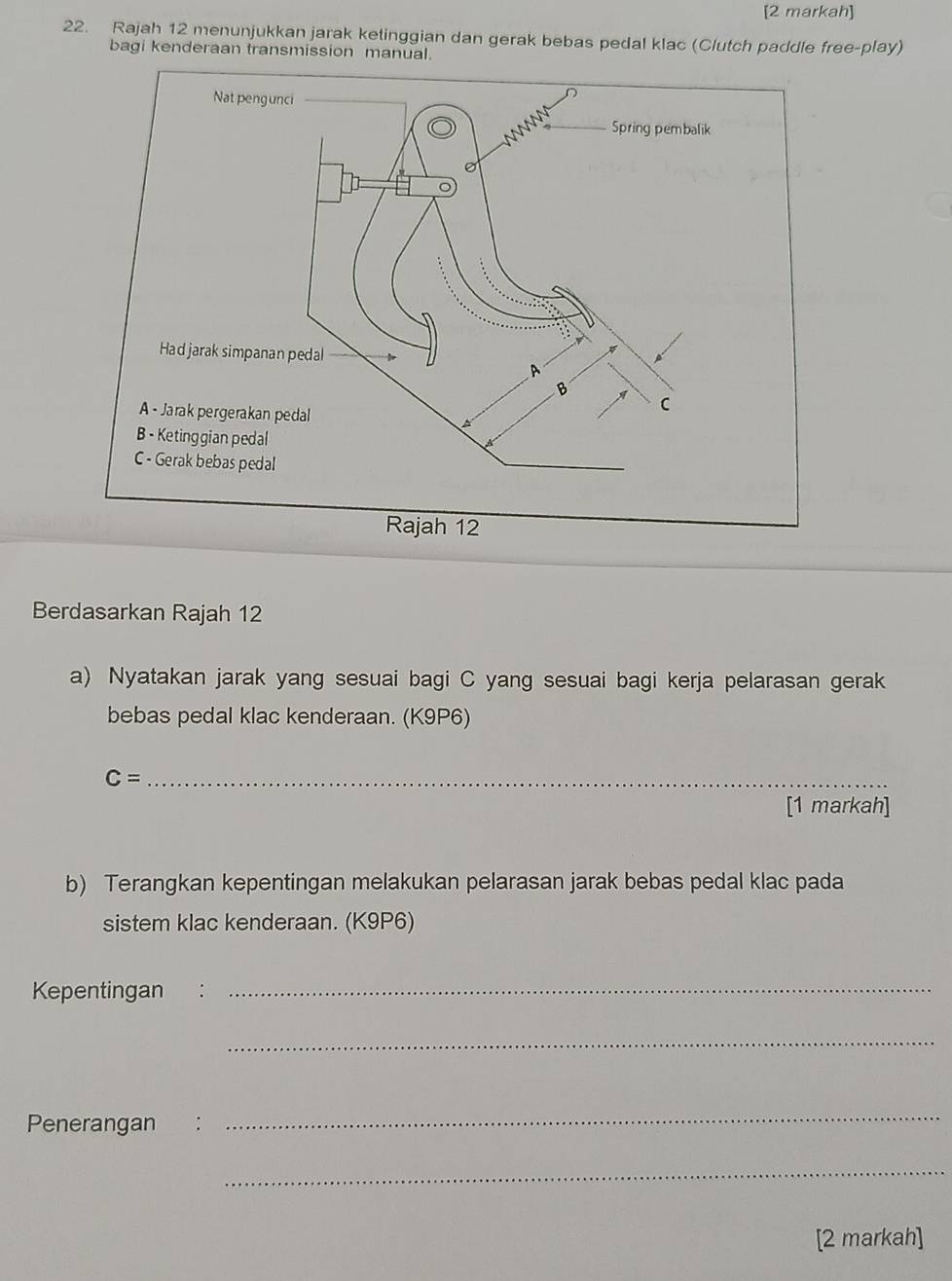 [2 markah] 
22. Rajah 12 menunjukkan jarak ketinggian dan gerak bebas pedal klac (Clutch paddle free-play) 
bagi kenderaan transmission manual. 
Berdasarkan Rajah 12 
a) Nyatakan jarak yang sesuai bagi C yang sesuai bagi kerja pelarasan gerak 
bebas pedal klac kenderaan. (K9P6) 
_ C=
[1 markah] 
b) Terangkan kepentingan melakukan pelarasan jarak bebas pedal klac pada 
sistem klac kenderaan. (K9P6) 
Kepentingan_ 
_ 
Penerangan : 
_ 
_ 
[2 markah]