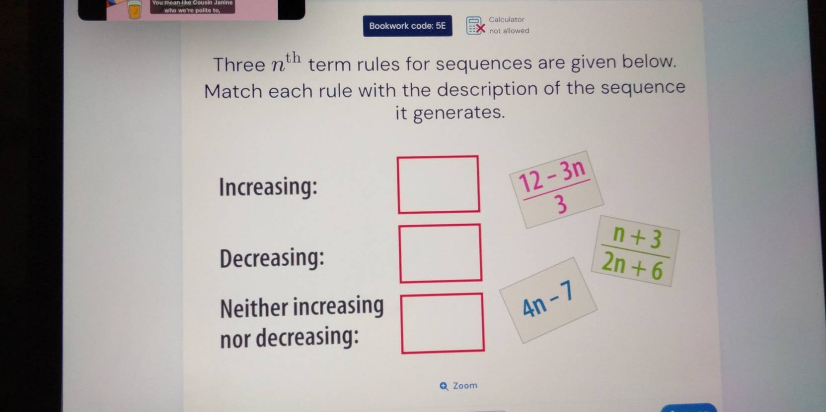 Bookwork code: 5E Calculator 
not allowed 
Three n^(th) term rules for sequences are given below. 
Match each rule with the description of the sequence 
it generates. 
Increasing:
 (12-3n)/3 
Decreasing:
 (n+3)/2n+6 
Neither increasing
4n-7
nor decreasing: 
Zoom