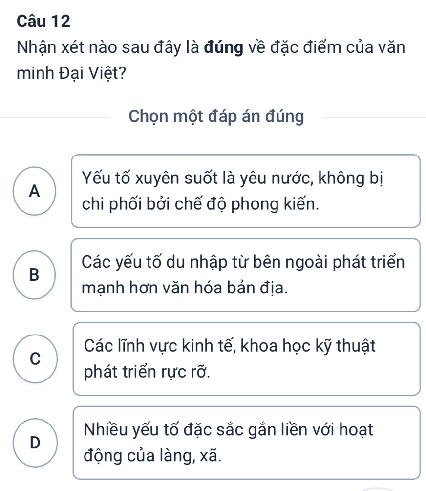 Nhận xét nào sau đây là đúng về đặc điểm của văn
minh Đại Việt?
Chọn một đáp án đúng
Yếu tố xuyên suốt là yêu nước, không bị
A
chi phối bởi chế độ phong kiến.
Các yếu tố du nhập từ bên ngoài phát triển
B
mạnh hơn văn hóa bản địa.
Các lĩnh vực kinh tế, khoa học kỹ thuật
C
phát triển rực rỡ.
Nhiều yếu tố đặc sắc gắn liền với hoạt
D
động của làng, xã.