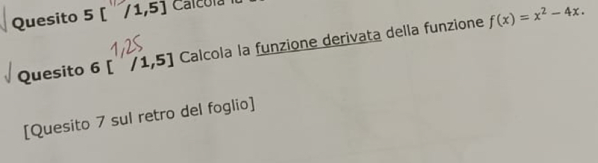 Quesito 5[/1,5] Calcora 
Quesito 6[ /1,5] Calcola la funzione derivata della funzione f(x)=x^2-4x. 
[Quesito 7 sul retro del foglio]