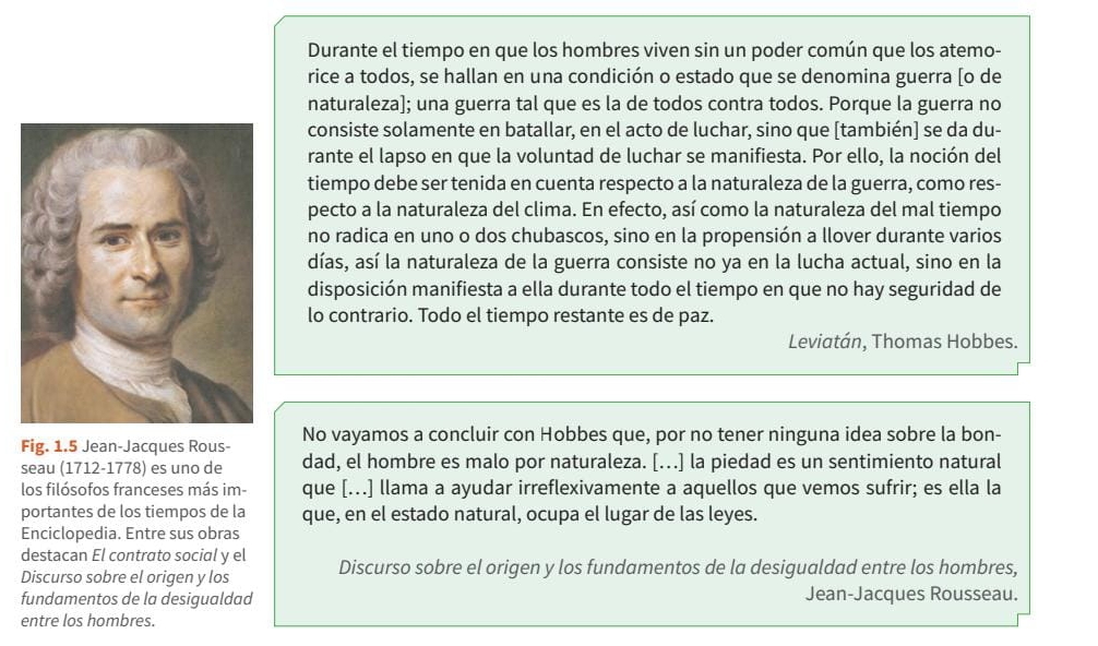 Durante el tiempo en que los hombres viven sin un poder común que los atemo-
rice a todos, se hallan en una condición o estado que se denomina guerra [o de
naturaleza]; una guerra tal que es la de todos contra todos. Porque la guerra no
consiste solamente en batallar, en el acto de luchar, sino que [también] se da du-
rante el lapso en que la voluntad de luchar se manifiesta. Por ello, la noción del
tiempo debe ser tenida en cuenta respecto a la naturaleza de la guerra, como res-
pecto a la naturaleza del clima. En efecto, así como la naturaleza del mal tiempo
no radica en uno o dos chubascos, sino en la propensión a llover durante varios
días, así la naturaleza de la guerra consiste no ya en la lucha actual, sino en la
disposición manifiesta a ella durante todo el tiempo en que no hay seguridad de
lo contrario. Todo el tiempo restante es de paz.
Leviatán, Thomas Hobbes.
Fig. 1.5 Jean-Jacques Rous- No vayamos a concluir con Hobbes que, por no tener ninguna idea sobre la bon-
seau (1712-1778) es uno de dad, el hombre es malo por naturaleza. [..] la piedad es un sentimiento natural
los filósofos franceses más im- que [...] llama a ayudar irreflexivamente a aquellos que vemos sufrir; es ella la
portantes de los tiempos de la que, en el estado natural, ocupa el lugar de las leyes.
Enciclopedia. Entre sus obras
destacan El contrato social y el
Discurso sobre el origen y los Discurso sobre el origen y los fundamentos de la desigualdad entre los hombres,
fundamentos de la desigualdad Jean-Jacques Rousseau.
entre los hombres.